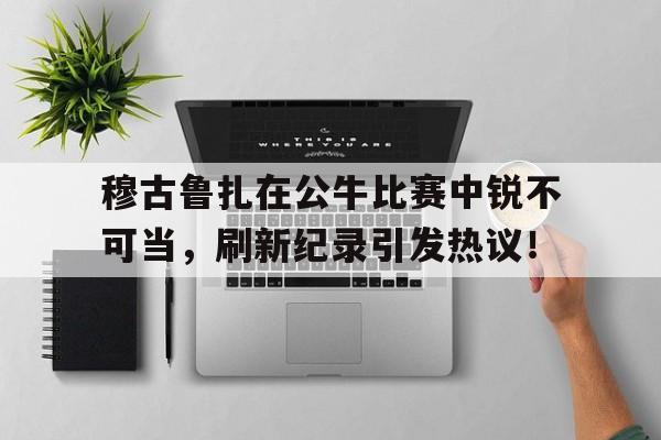 穆古鲁扎在公牛比赛中锐不可当，刷新纪录引发热议！的简单介绍-9九游中国官网